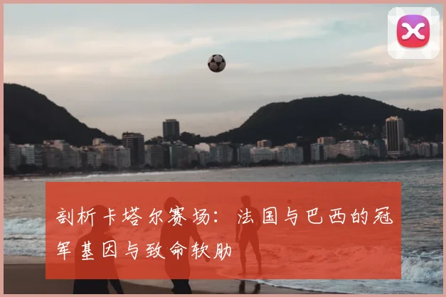剖析卡塔尔赛场:法国与巴西的冠军基因与致命软肋