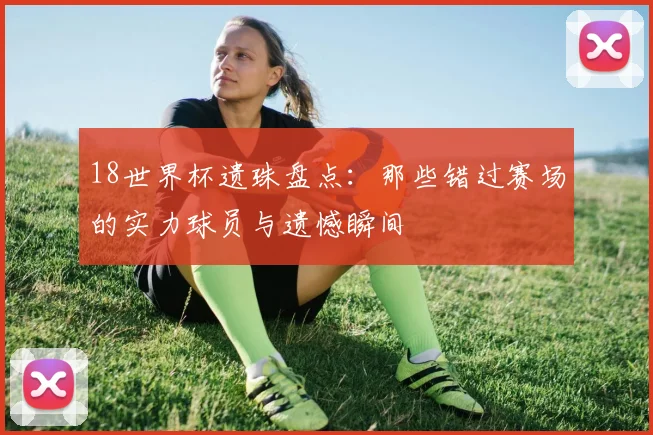 18世界杯遗珠盘点：那些错过赛场的实力球员与遗憾瞬间