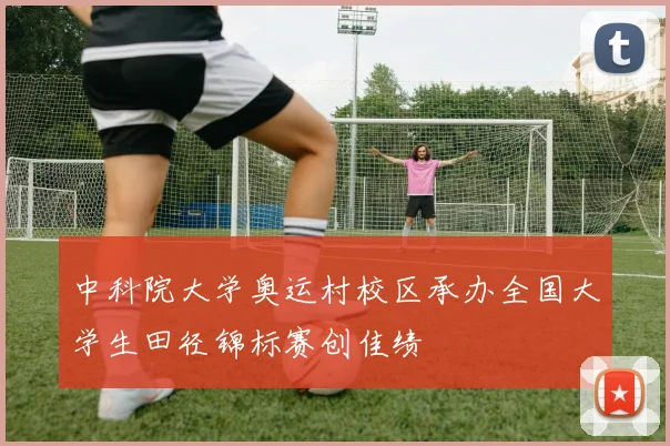 中科院大学奥运村校区承办全国大学生田径锦标赛创佳绩