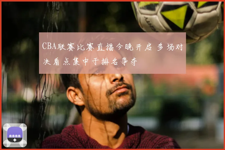 CBA联赛比赛直播今晚开启 多场对决看点集中于排名争夺