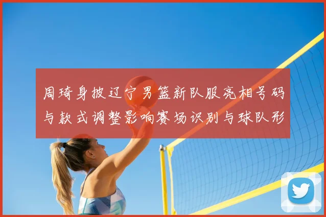 周琦身披辽宁男篮新队服亮相号码与款式调整影响赛场识别与球队形象