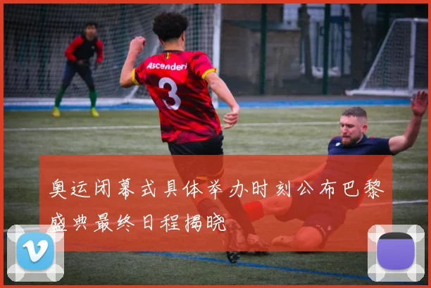 奥运闭幕式具体举办时刻公布巴黎盛典最终日程揭晓
