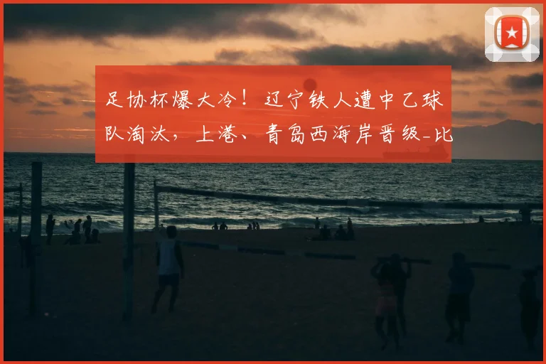 足协杯爆大冷！辽宁铁人遭中乙球队淘汰，上港、青岛西海岸晋级_比赛日_机会_半场