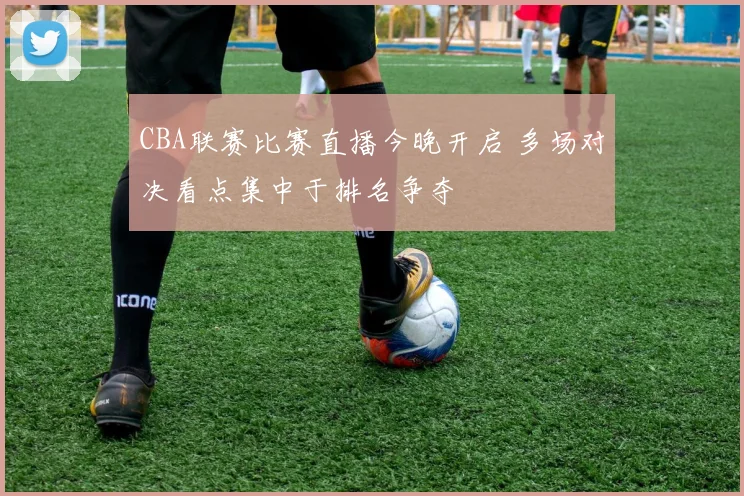 CBA联赛比赛直播今晚开启 多场对决看点集中于排名争夺