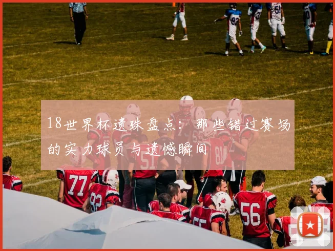 18世界杯遗珠盘点:那些错过赛场的实力球员与遗憾瞬间